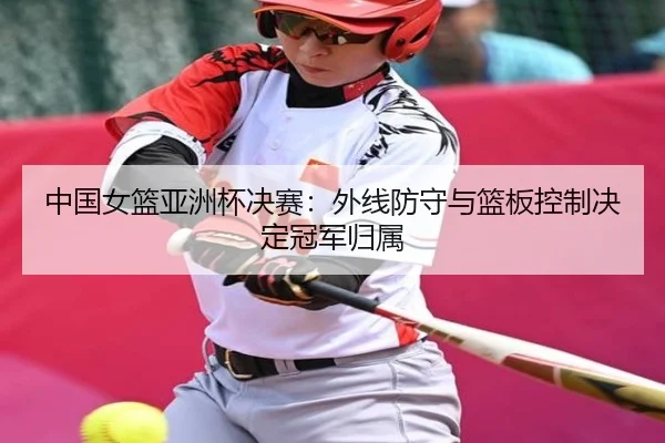 中国女篮亚洲杯决赛：外线防守与篮板控制决定冠军归属