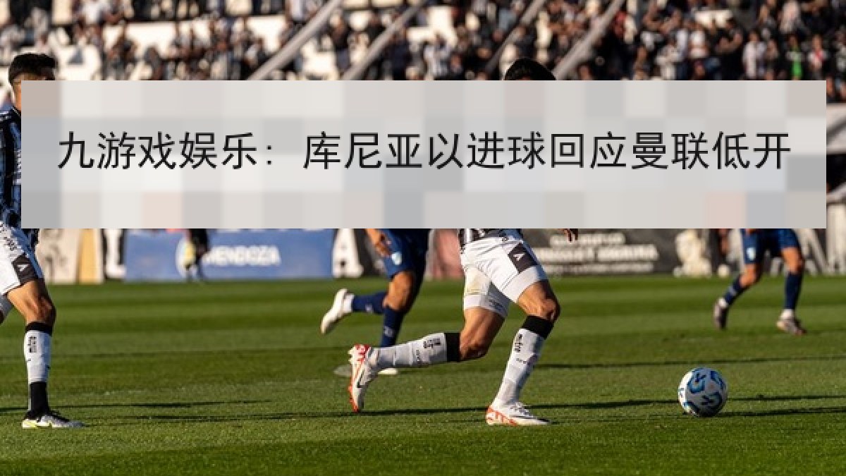 九游戏娱乐: 库尼亚以进球回应曼联低开